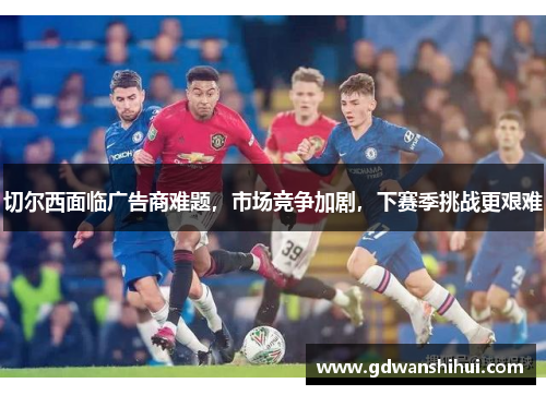 切尔西面临广告商难题，市场竞争加剧，下赛季挑战更艰难